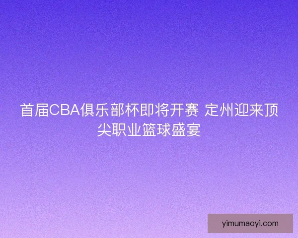 首届CBA俱乐部杯即将开赛 定州迎来顶尖职业篮球盛宴