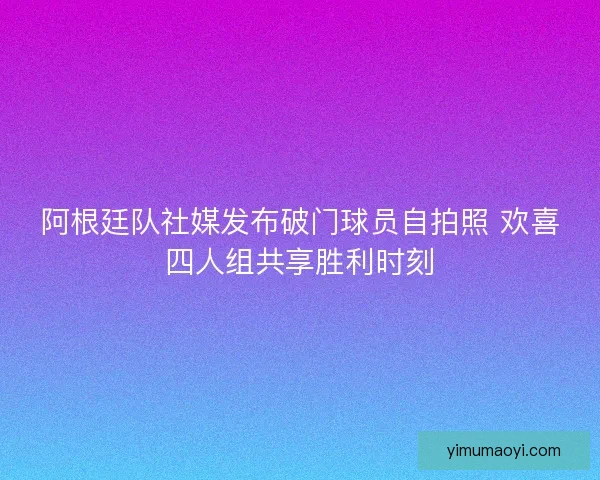 阿根廷队社媒发布破门球员自拍照 欢喜四人组共享胜利时刻