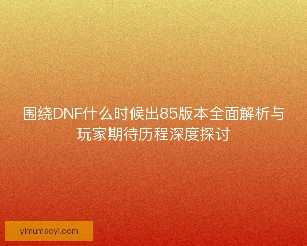 围绕DNF什么时候出85版本全面解析与玩家期待历程深度探讨